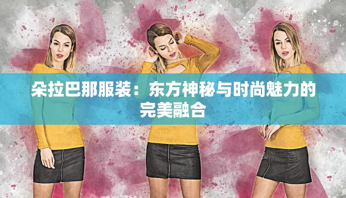 朵拉巴那服装:东方神秘与时尚魅力的完美融合 朵拉巴那服装:东方神秘与时尚魅力的完美融合