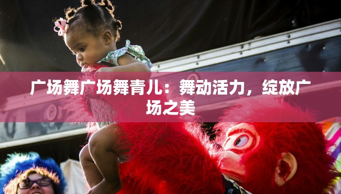 广场舞广场舞青儿：舞动活力，绽放广场之美