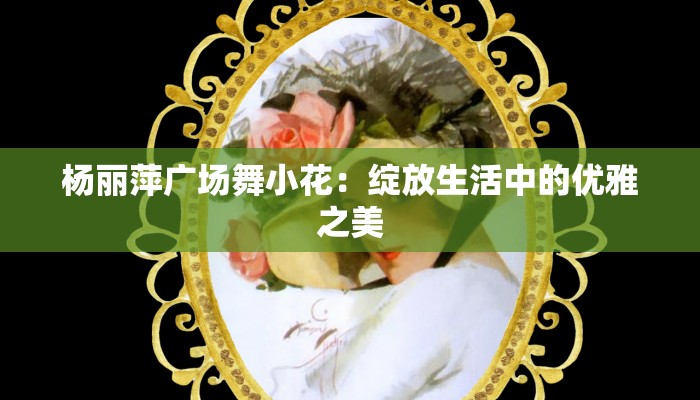 杨丽萍广场舞小花:绽放生活中的优雅之美 杨丽萍广场舞小花:绽放生活中的优雅之美