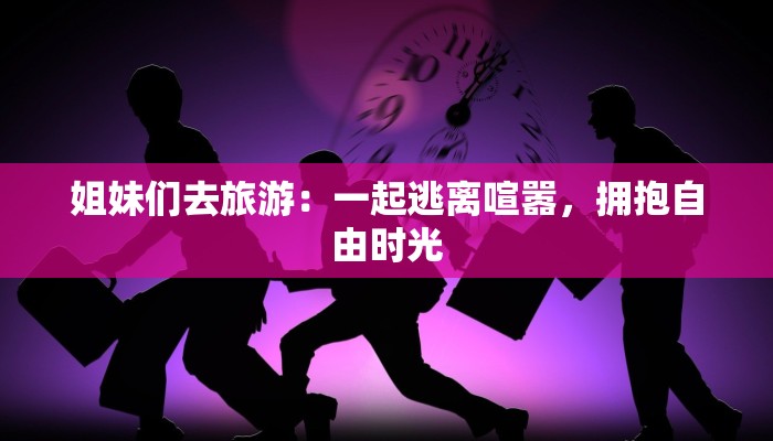 姐妹们去旅游:一起逃离喧嚣,拥抱自由时光 姐妹们去旅游:一起逃离喧嚣,拥抱自由时光