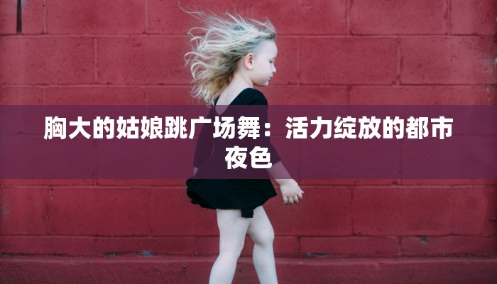 胸大的姑娘跳广场舞：活力绽放的都市夜色