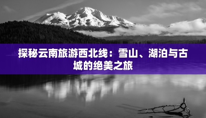 探秘云南旅游西北线：雪山、湖泊与古城的绝美之旅